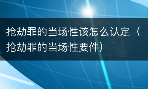 抢劫罪的当场性该怎么认定（抢劫罪的当场性要件）
