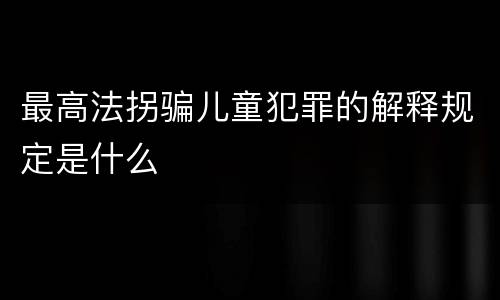 最高法拐骗儿童犯罪的解释规定是什么