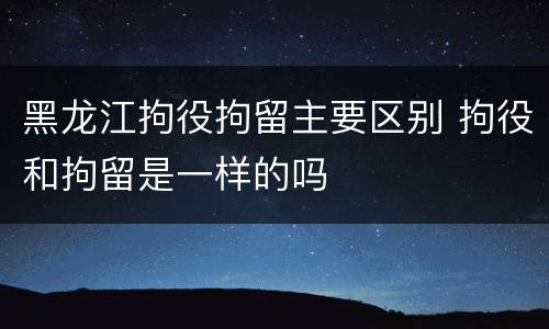 黑龙江拘役拘留主要区别 拘役和拘留是一样的吗