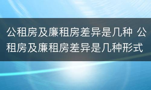 公租房及廉租房差异是几种 公租房及廉租房差异是几种形式