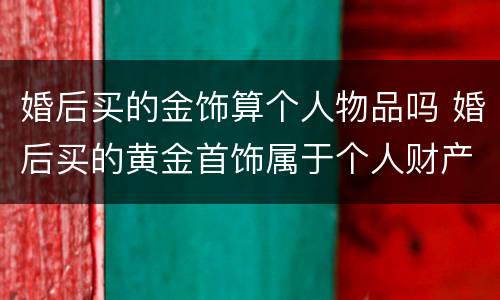 婚后买的金饰算个人物品吗 婚后买的黄金首饰属于个人财产吗
