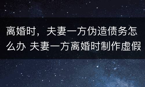 离婚时，夫妻一方伪造债务怎么办 夫妻一方离婚时制作虚假债务