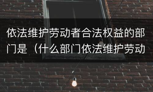依法维护劳动者合法权益的部门是（什么部门依法维护劳动者的权益）