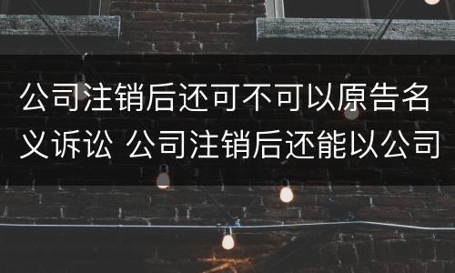 公司注销后还可不可以原告名义诉讼 公司注销后还能以公司名义起诉吗