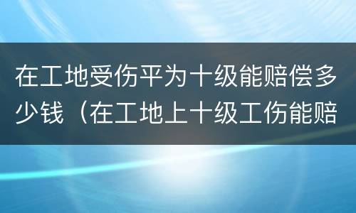 在工地受伤平为十级能赔偿多少钱（在工地上十级工伤能赔多少钱）