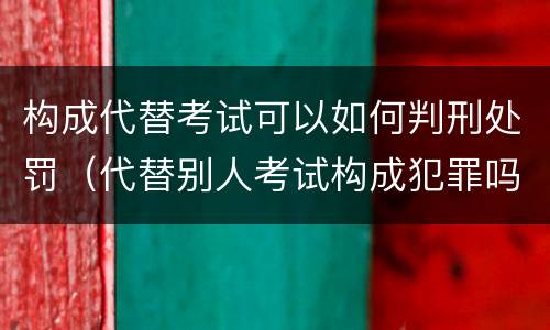构成代替考试可以如何判刑处罚（代替别人考试构成犯罪吗）