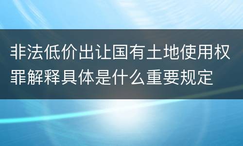 非法低价出让国有土地使用权罪解释具体是什么重要规定