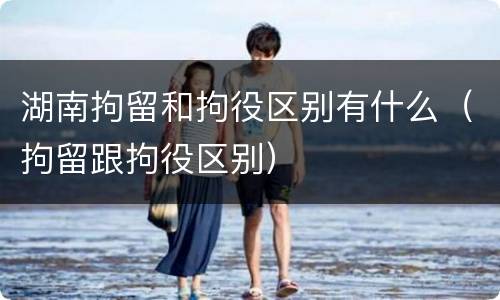 湖南拘留和拘役区别有什么（拘留跟拘役区别）
