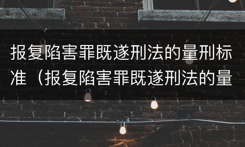 报复陷害罪既遂刑法的量刑标准（报复陷害罪既遂刑法的量刑标准是多少）