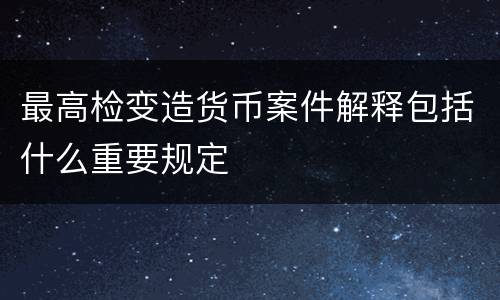 最高检变造货币案件解释包括什么重要规定