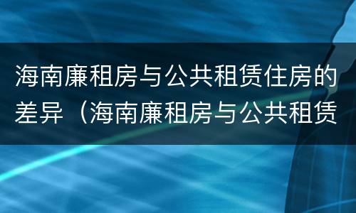 海南廉租房与公共租赁住房的差异（海南廉租房与公共租赁住房的差异分析）
