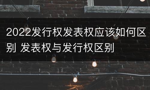 2022发行权发表权应该如何区别 发表权与发行权区别
