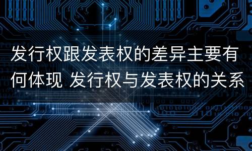 发行权跟发表权的差异主要有何体现 发行权与发表权的关系