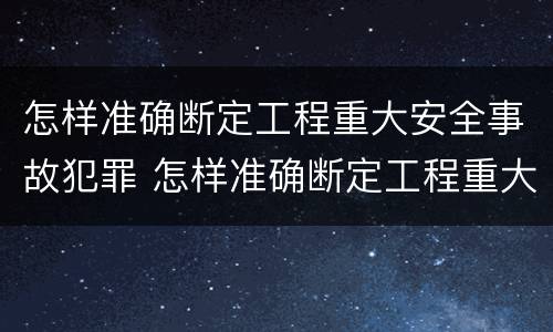 怎样准确断定工程重大安全事故犯罪 怎样准确断定工程重大安全事故犯罪行为