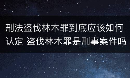 刑法盗伐林木罪到底应该如何认定 盗伐林木罪是刑事案件吗