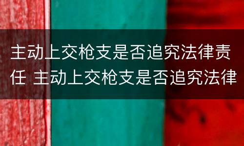 主动上交枪支是否追究法律责任 主动上交枪支是否追究法律责任