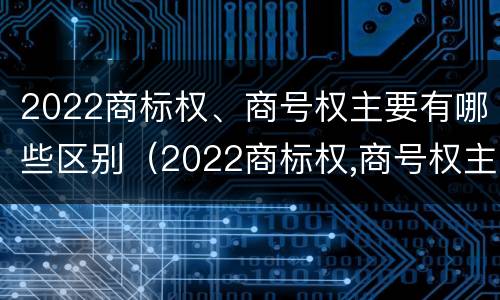 2022商标权、商号权主要有哪些区别（2022商标权,商号权主要有哪些区别呢）