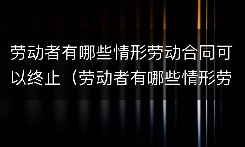 劳动者有哪些情形劳动合同可以终止（劳动者有哪些情形劳动合同可以终止的）