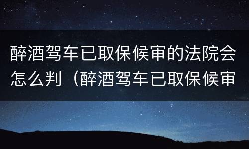 醉酒驾车已取保候审的法院会怎么判（醉酒驾车已取保候审的法院会怎么判决）
