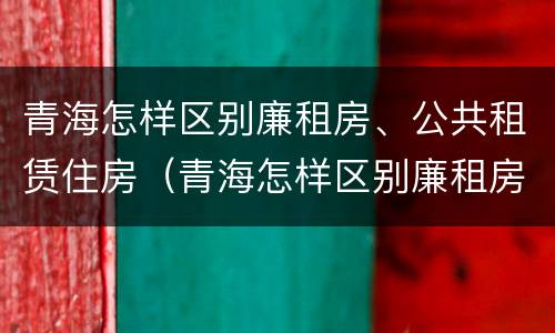 青海怎样区别廉租房、公共租赁住房（青海怎样区别廉租房,公共租赁住房呢）