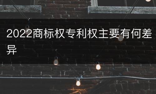 2022商标权专利权主要有何差异