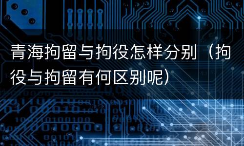 青海拘留与拘役怎样分别（拘役与拘留有何区别呢）