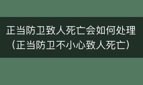 正当防卫致人死亡会如何处理（正当防卫不小心致人死亡）
