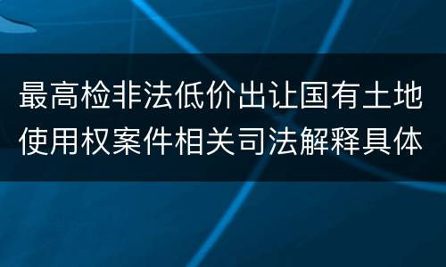 最高检非法低价出让国有土地使用权案件相关司法解释具体是什么主要内容
