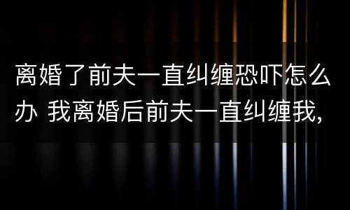 离婚了前夫一直纠缠恐吓怎么办 我离婚后前夫一直纠缠我,使用暴力
