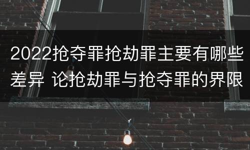 2022抢夺罪抢劫罪主要有哪些差异 论抢劫罪与抢夺罪的界限