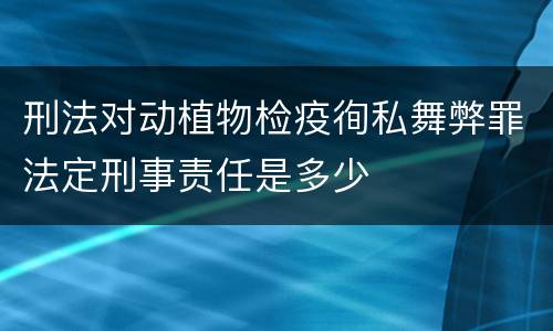 刑法对动植物检疫徇私舞弊罪法定刑事责任是多少