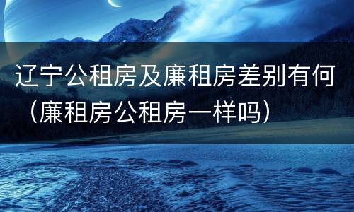 辽宁公租房及廉租房差别有何（廉租房公租房一样吗）