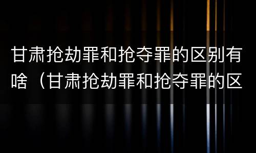 甘肃抢劫罪和抢夺罪的区别有啥（甘肃抢劫罪和抢夺罪的区别有啥区别呢）