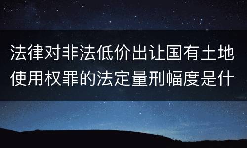 法律对非法低价出让国有土地使用权罪的法定量刑幅度是什么