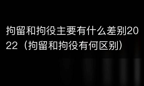 拘留和拘役主要有什么差别2022（拘留和拘役有何区别）
