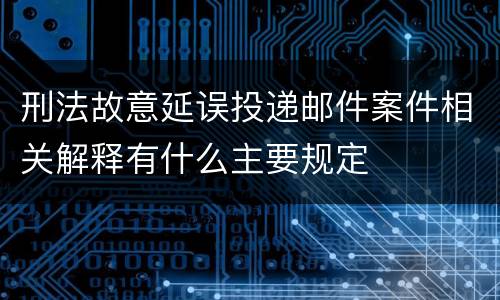 刑法故意延误投递邮件案件相关解释有什么主要规定