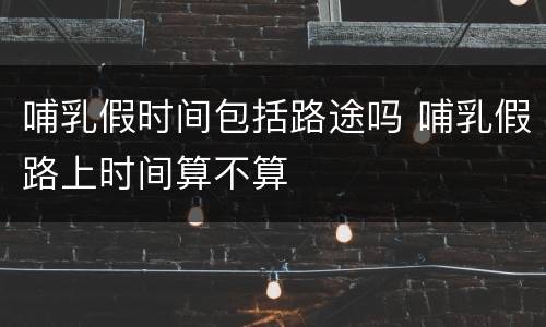 哺乳假时间包括路途吗 哺乳假路上时间算不算