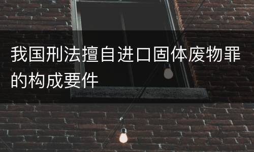 我国刑法擅自进口固体废物罪的构成要件
