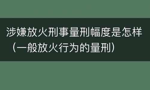 涉嫌放火刑事量刑幅度是怎样（一般放火行为的量刑）