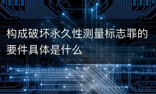构成破坏永久性测量标志罪的要件具体是什么
