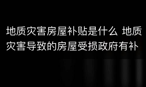 地质灾害房屋补贴是什么 地质灾害导致的房屋受损政府有补助吗?