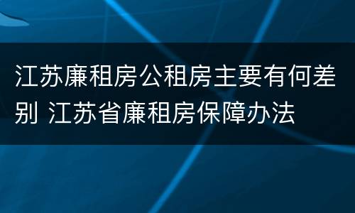 江苏廉租房公租房主要有何差别 江苏省廉租房保障办法