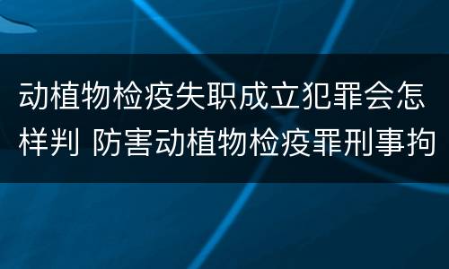 动植物检疫失职成立犯罪会怎样判 防害动植物检疫罪刑事拘留会被判刑吗