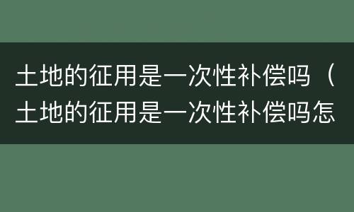 土地的征用是一次性补偿吗（土地的征用是一次性补偿吗怎么算）