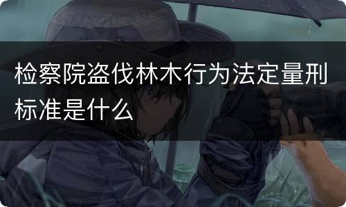 检察院盗伐林木行为法定量刑标准是什么