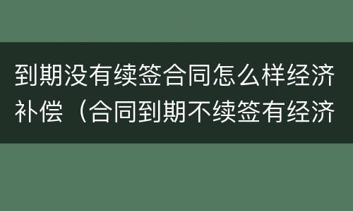 到期没有续签合同怎么样经济补偿（合同到期不续签有经济补偿吗）