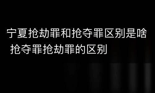 宁夏抢劫罪和抢夺罪区别是啥 抢夺罪抢劫罪的区别
