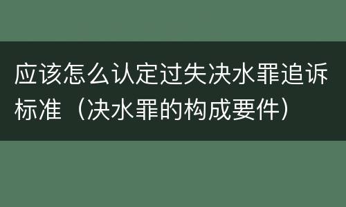 应该怎么认定过失决水罪追诉标准（决水罪的构成要件）