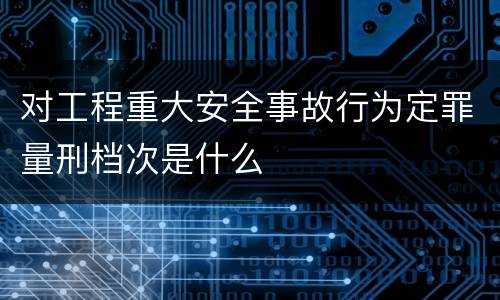 对工程重大安全事故行为定罪量刑档次是什么