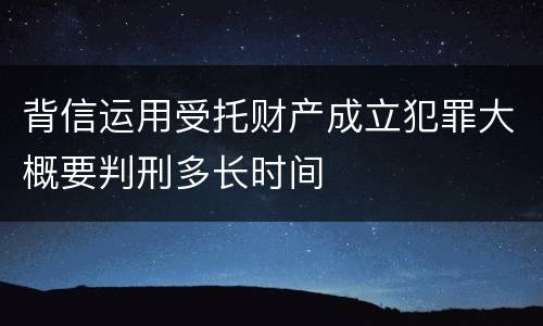 背信运用受托财产成立犯罪大概要判刑多长时间
